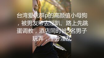 台湾爱玩群p的高颜值小母狗，被男友带去淫趴、路上先跳蛋调教，酒店同时被5名男子玩弄，十分淫乱