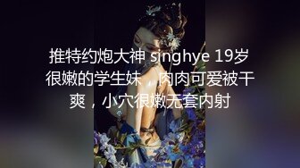 推特约炮大神 singhye 19岁很嫩的学生妹，肉肉可爱被干爽，小穴很嫩无套内射