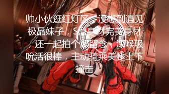 帅小伙逛红灯区，没想到遇见极品妹子，S型身材完美身材，还一起拍个照留念，深喉吸吮活很棒，主动骑乘美腿上下撞击