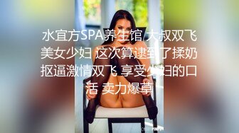 水宜方SPA养生馆 大叔双飞美女少妇 这次算逮到了揉奶抠逼激情双飞 享受少妇的口活 卖力爆草