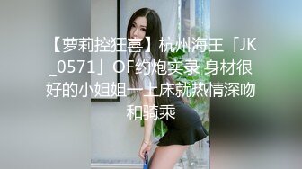 【萝莉控狂喜】杭州海王「JK_0571」OF约炮实录 身材很好的小姐姐一上床就热情深吻和骑乘