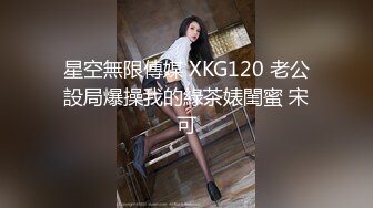 星空無限傳媒 XKG120 老公設局爆操我的綠茶婊閨蜜 宋可