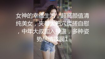 女神的幸福生活，超高颜值清纯美女，夹着大肥穴揉搓自慰，中年大叔加入操逼，多种姿势尽情蹂躏1