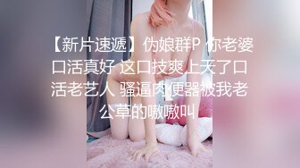 【新片速遞】伪娘群P 你老婆口活真好 这口技爽上天了口活老艺人 骚逼肉便器被我老公草的嗷嗷叫 