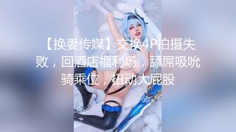 【换妻传媒】交换4P拍摄失败，回酒店福利场，舔屌吸吮骑乘位，扭动大屁股