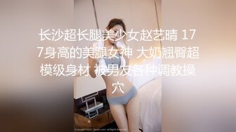 长沙超长腿美少女赵艺晴 177身高的美腿女神 大奶翘臀超模级身材 被男友各种调教操穴