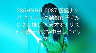 586HNHU-0087 個撮ナンパ ＃スナック勤務女子 #おじさん推し ＃天才オナリスト # 遺伝子交換中出し #ヤリマン