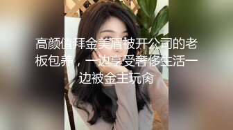 高颜值拜金美眉被开公司的老板包养，一边享受奢侈生活一边被金主玩肏