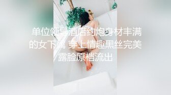  单位领导酒店约炮身材丰满的女下属 穿上情趣黑丝完美露脸原档流出