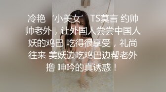 冷艳‘小美女’TS莫言 约帅帅老外，让外国人尝尝中国人妖的鸡巴 吃得很享受，礼尚往来 美妖边吃鸡巴边帮老外撸 呻吟的真诱惑！