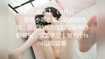 【新片速遞 】  cd月儿❤️ -：直男小哥吃着cd姐姐的大鸡，后面被ts大鸟姐姐弄得舒舒服服，双重享受，被两个tscd姐姐猛爆 