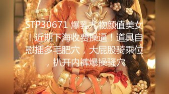 STP30671 爆乳尤物颜值美女！近期下海收费操逼！道具自慰插多毛肥穴，大屁股骑乘位，扒开内裤爆操骚穴