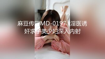 麻豆传媒MD-0197❤淫医诱奸求子美少妇深入内射