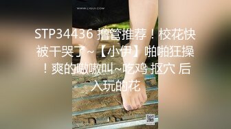 STP34436 撸管推荐！校花快被干哭了~【小伊】啪啪狂操！爽的嗷嗷叫~吃鸡 抠穴 后入玩的花