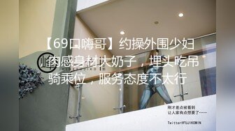 【69口嗨哥】约操外围少妇，肉感身材大奶子，埋头吃吊骑乘位，服务态度不太行