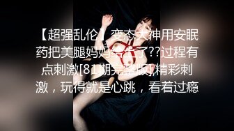 【超强乱伦】变态大神用安眠药把美腿妈妈给上了??过程有点刺激[81期完整版],精彩刺激，玩得就是心跳，看着过瘾