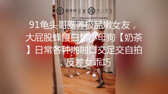 91龟头哥圈养极品嫩女友，大屁股蜂腰白皙小母狗【奶茶】日常各种啪啪口交足交自拍，反差女乖巧