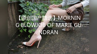 【原创国产精选】MORNING BLOWJOB OF MARIE GUNDRAN