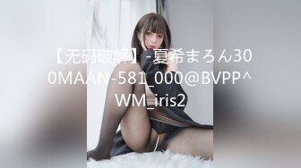 【无码破解】-夏希まろん300MAAN-581_000@BVPP^WM_iris2