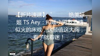 【新片速遞】  ˚❤️⁎⁺ 绝美妖姬 TS Aey：和矮小男友激情似火的床戏，这颜值这大胸，看了就着迷！ 