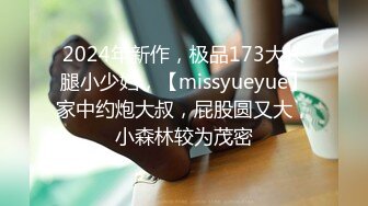 2024年新作，极品173大长腿小少妇，【missyueyue】家中约炮大叔，屁股圆又大，小森林较为茂密