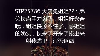 STP25786 大奶兔姐姐??：弟弟快点用力肏我，姐姐好兴奋哦，姐姐快顶不住了，舔姐姐的奶头，快来了开来了拔出来射我嘴里！淫语诱惑