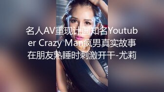 名人AV重现计画知名Youtuber Crazy Man疯男真实故事在朋友熟睡时刺激开干-尤莉