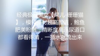 经典极品美女【果儿-珊珊猫】，模特身材超高颜值，鲍鱼肥美粉嫩，清晰度高连尿道口都看得清，一插水就流出来