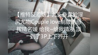 【推特反差婊】九头身露脸淫尻尤物Couple love制服诱惑 榨精名媛 给我~给我精液 顶到了3P上下齐开