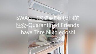 SWAG 居家隔离期间女同的性爱-Quarantined Friends have Thre Nicoledoshi