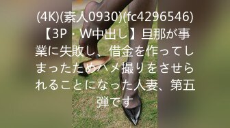 (4K)(素人0930)(fc4296546)【3P・W中出し】旦那が事業に失敗し、借金を作ってしまったためハメ撮りをさせられることになった人妻、第五弾です