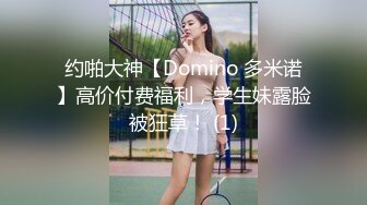 约啪大神【Domino 多米诺】高价付费福利，学生妹露脸被狂草！ (1)