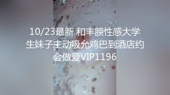 10/23最新 和丰腴性感大学生妹子主动吸允鸡巴到酒店约会做爱VIP1196