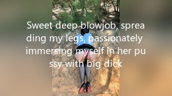 Sweet deep blowjob, spreading my legs, passionately immersing myself in her pussy with big dick