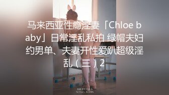 马来西亚性瘾淫妻「Chloe baby」日常淫乱私拍 绿帽夫妇约男单、夫妻开性爱趴超级淫乱（三）2