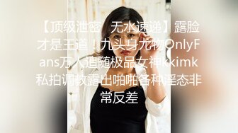 【顶级泄密✿无水速递】露脸才是王道！九头身尤物OnlyFans万人追随极品女神kkimk私拍调教露出啪啪各种淫态非常反差