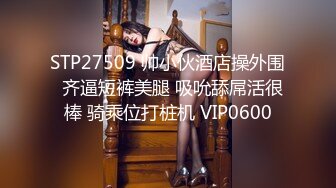 STP27509 帅小伙酒店操外围  齐逼短裤美腿 吸吮舔屌活很棒 骑乘位打桩机 VIP0600