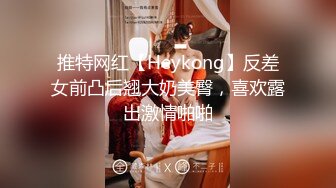 推特网红【Heykong】反差女前凸后翘大奶美臀，喜欢露出激情啪啪