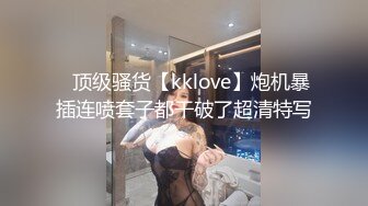 ✿顶级骚货【kklove】炮机暴插连喷套子都干破了超清特写