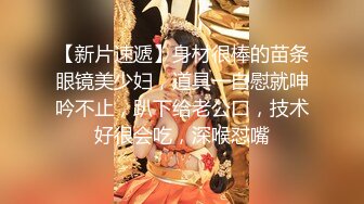 【新片速遞】身材很棒的苗条眼镜美少妇，道具一自慰就呻吟不止，趴下给老公口，技术好很会吃，深喉怼嘴