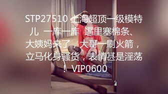 STP27510 上海超顶一级模特儿  一库一库  逼里塞棉条、大姨妈来了，大哥一刷火箭，立马化身骚货，表情甚是淫荡！ VIP0600